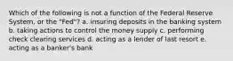 Which of the following is not a function of the Federal Reserve System, or the "Fed"? a. insuring deposits in the banking system b. taking actions to control the money supply c. performing check clearing services d. acting as a lender of last resort e. acting as a banker's bank