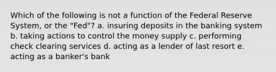 Which of the following is not a function of the Federal Reserve System, or the "Fed"? a. insuring deposits in the banking system b. taking actions to control the money supply c. performing check clearing services d. acting as a lender of last resort e. acting as a banker's bank