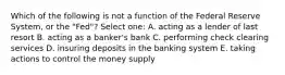 Which of the following is not a function of the Federal Reserve System, or the "Fed"? Select one: A. acting as a lender of last resort B. acting as a banker's bank C. performing check clearing services D. insuring deposits in the banking system E. taking actions to control the money supply