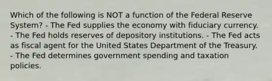 Which of the following is NOT a function of the Federal Reserve System? - The Fed supplies the economy with fiduciary currency. - The Fed holds reserves of depository institutions. - The Fed acts as fiscal agent for the United States Department of the Treasury. - The Fed determines government spending and taxation policies.