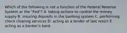 Which of the following is not a function of the Federal Reserve System or the​ "Fed"? A. taking actions to control the money supply B. insuring deposits in the banking system C. performing check clearing services D. acting as a lender of last resort E. acting as a​ banker's bank