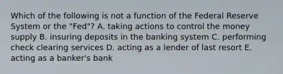 Which of the following is not a function of the Federal Reserve System or the​ "Fed"? A. taking actions to control the money supply B. insuring deposits in the banking system C. performing check clearing services D. acting as a lender of last resort E. acting as a​ banker's bank