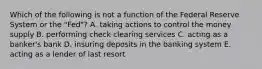 Which of the following is not a function of the Federal Reserve System or the​ "Fed"? A. taking actions to control the money supply B. performing check clearing services C. acting as a​ banker's bank D. insuring deposits in the banking system E. acting as a lender of last resort