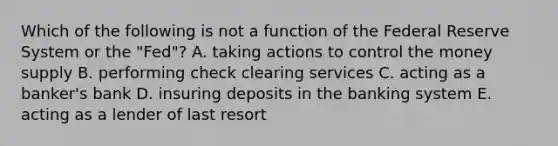 Which of the following is not a function of the Federal Reserve System or the​ "Fed"? A. taking actions to control the money supply B. performing check clearing services C. acting as a​ banker's bank D. insuring deposits in the banking system E. acting as a lender of last resort