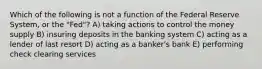 Which of the following is not a function of the Federal Reserve System, or the "Fed"? A) taking actions to control the money supply B) insuring deposits in the banking system C) acting as a lender of last resort D) acting as a banker's bank E) performing check clearing services