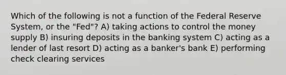 Which of the following is not a function of the Federal Reserve System, or the "Fed"? A) taking actions to control the money supply B) insuring deposits in the banking system C) acting as a lender of last resort D) acting as a banker's bank E) performing check clearing services