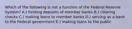 Which of the following is not a function of the Federal Reserve System? A.) holding deposits of member banks B.) clearing checks C.) making loans to member banks D.) serving as a bank to the Federal government E.) making loans to the public