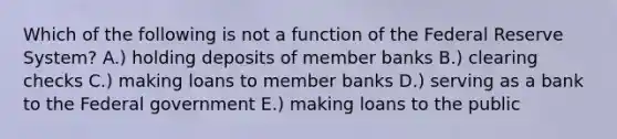 Which of the following is not a function of the Federal Reserve System? A.) holding deposits of member banks B.) clearing checks C.) making loans to member banks D.) serving as a bank to the Federal government E.) making loans to the public