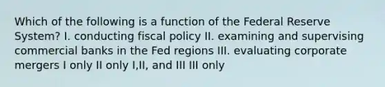 Which of the following is a function of the Federal Reserve System? I. conducting fiscal policy II. examining and supervising commercial banks in the Fed regions III. evaluating corporate mergers I only II only I,II, and III III only