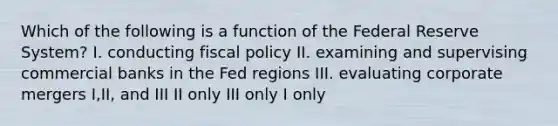 Which of the following is a function of the Federal Reserve System? I. conducting fiscal policy II. examining and supervising commercial banks in the Fed regions III. evaluating corporate mergers I,II, and III II only III only I only