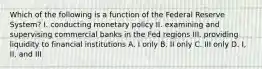 Which of the following is a function of the Federal Reserve System? I. conducting monetary policy II. examining and supervising commercial banks in the Fed regions III. providing liquidity to financial institutions A. I only B. II only C. III only D. I, II, and III