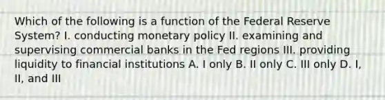 Which of the following is a function of the Federal Reserve System? I. conducting monetary policy II. examining and supervising commercial banks in the Fed regions III. providing liquidity to financial institutions A. I only B. II only C. III only D. I, II, and III