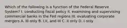 Which of the following is a function of the Federal Reserve System? I. conducting fiscal policy II. examining and supervising commercial banks in the Fed regions III. evaluating corporate mergers A. III only B. I,II, and III C. II only D. I only