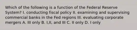 Which of the following is a function of the Federal Reserve System? I. conducting fiscal policy II. examining and supervising commercial banks in the Fed regions III. evaluating corporate mergers A. III only B. I,II, and III C. II only D. I only