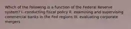 Which of the following is a function of the Federal Reserve system? I. conducting fiscal policy II. examining and supervising commercial banks in the Fed regions III. evaluating corporate mergers