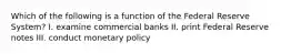 Which of the following is a function of the Federal Reserve System? I. examine commercial banks II. print Federal Reserve notes III. conduct monetary policy