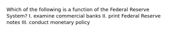 Which of the following is a function of the Federal Reserve System? I. examine commercial banks II. print Federal Reserve notes III. conduct <a href='https://www.questionai.com/knowledge/kEE0G7Llsx-monetary-policy' class='anchor-knowledge'>monetary policy</a>