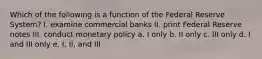 Which of the following is a function of the Federal Reserve System? I. examine commercial banks II. print Federal Reserve notes III. conduct monetary policy a. I only b. II only c. III only d. I and III only e. I, II, and III