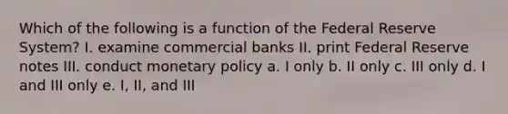 Which of the following is a function of the Federal Reserve System? I. examine commercial banks II. print Federal Reserve notes III. conduct monetary policy a. I only b. II only c. III only d. I and III only e. I, II, and III