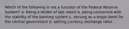 Which of the following is not a function of the Federal Reserve System? a. being a lender of last resort b. being concerned with the stability of the banking system c. serving as a major bank for the central government d. setting currency exchange rates