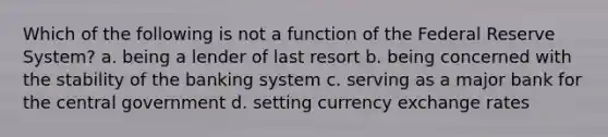 Which of the following is not a function of the Federal Reserve System? a. being a lender of last resort b. being concerned with the stability of the banking system c. serving as a major bank for the central government d. setting currency exchange rates