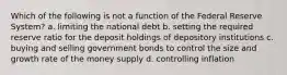 Which of the following is not a function of the Federal Reserve System? a. limiting the national debt b. setting the required reserve ratio for the deposit holdings of depository institutions c. buying and selling government bonds to control the size and growth rate of the money supply d. controlling inflation