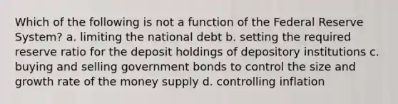 Which of the following is not a function of the Federal Reserve System? a. limiting the national debt b. setting the required reserve ratio for the deposit holdings of depository institutions c. buying and selling government bonds to control the size and growth rate of the money supply d. controlling inflation