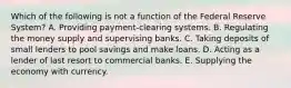 Which of the following is not a function of the Federal Reserve​ System? A. Providing​ payment-clearing systems. B. Regulating the money supply and supervising banks. C. Taking deposits of small lenders to pool savings and make loans. D. Acting as a lender of last resort to commercial banks. E. Supplying the economy with currency.