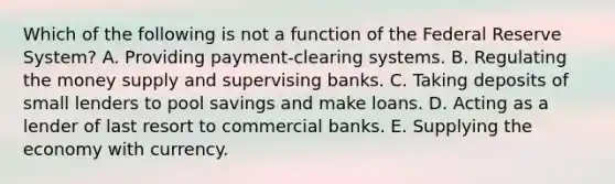 Which of the following is not a function of the Federal Reserve​ System? A. Providing​ payment-clearing systems. B. Regulating the money supply and supervising banks. C. Taking deposits of small lenders to pool savings and make loans. D. Acting as a lender of last resort to commercial banks. E. Supplying the economy with currency.