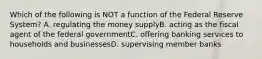 Which of the following is NOT a function of the Federal Reserve System? A. regulating the money supplyB. acting as the fiscal agent of the federal governmentC. offering banking services to households and businessesD. supervising member banks