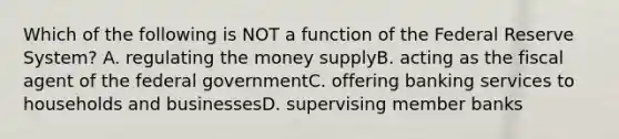 Which of the following is NOT a function of the Federal Reserve System? A. regulating the money supplyB. acting as the fiscal agent of the federal governmentC. offering banking services to households and businessesD. supervising member banks