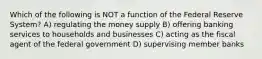 Which of the following is NOT a function of the Federal Reserve System? A) regulating the money supply B) offering banking services to households and businesses C) acting as the fiscal agent of the federal government D) supervising member banks