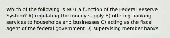 Which of the following is NOT a function of the Federal Reserve System? A) regulating the money supply B) offering banking services to households and businesses C) acting as the fiscal agent of the federal government D) supervising member banks