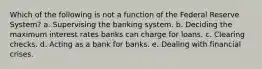 Which of the following is not a function of the Federal Reserve System? a. Supervising the banking system. b. Deciding the maximum interest rates banks can charge for loans. c. Clearing checks. d. Acting as a bank for banks. e. Dealing with financial crises.