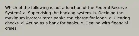 Which of the following is not a function of the Federal Reserve System? a. Supervising the banking system. b. Deciding the maximum interest rates banks can charge for loans. c. Clearing checks. d. Acting as a bank for banks. e. Dealing with financial crises.