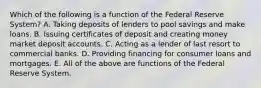 Which of the following is a function of the Federal Reserve​ System? A. Taking deposits of lenders to pool savings and make loans. B. Issuing certificates of deposit and creating money market deposit accounts. C. Acting as a lender of last resort to commercial banks. D. Providing financing for consumer loans and mortgages. E. All of the above are functions of the Federal Reserve System.