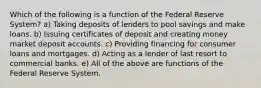 Which of the following is a function of the Federal Reserve System? a) Taking deposits of lenders to pool savings and make loans. b) Issuing certificates of deposit and creating money market deposit accounts. c) Providing financing for consumer loans and mortgages. d) Acting as a lender of last resort to commercial banks. e) All of the above are functions of the Federal Reserve System.