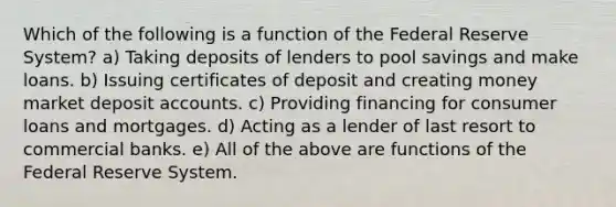 Which of the following is a function of the Federal Reserve System? a) Taking deposits of lenders to pool savings and make loans. b) Issuing certificates of deposit and creating money market deposi<a href='https://www.questionai.com/knowledge/k7x83BRk9p-t-accounts' class='anchor-knowledge'>t accounts</a>. c) Providing financing for consumer loans and mortgages. d) Acting as a lender of last resort to commercial banks. e) All of the above are functions of the Federal Reserve System.