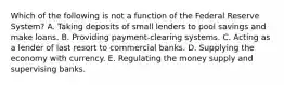 Which of the following is not a function of the Federal Reserve​ System? A. Taking deposits of small lenders to pool savings and make loans. B. Providing​ payment-clearing systems. C. Acting as a lender of last resort to commercial banks. D. Supplying the economy with currency. E. Regulating the money supply and supervising banks.