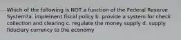 Which of the following is NOT a function of the Federal Reserve System?a. implement fiscal policy b. provide a system for check collection and clearing c. regulate the money supply d. supply fiduciary currency to the economy