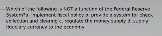 Which of the following is NOT a function of the Federal Reserve System?a. implement fiscal policy b. provide a system for check collection and clearing c. regulate the money supply d. supply fiduciary currency to the economy