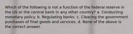 Which of the following is not a function of the federal reserve in the US or the central bank in any other country? a. Conducting monetary policy. b. Regulating banks. c. Clearing the government purchases of final goods and services. d. None of the above is the correct answer.