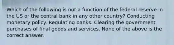 Which of the following is not a function of the federal reserve in the US or the central bank in any other country? Conducting monetary policy. Regulating banks. Clearing the government purchases of final goods and services. None of the above is the correct answer.