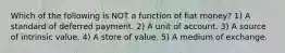 Which of the following is NOT a function of fiat money? 1) A standard of deferred payment. 2) A unit of account. 3) A source of intrinsic value. 4) A store of value. 5) A medium of exchange.