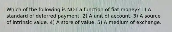 Which of the following is NOT a function of fiat money? 1) A standard of deferred payment. 2) A unit of account. 3) A source of intrinsic value. 4) A store of value. 5) A medium of exchange.