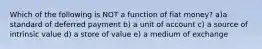 Which of the following is NOT a function of fiat money? a)a standard of deferred payment b) a unit of account c) a source of intrinsic value d) a store of value e) a medium of exchange