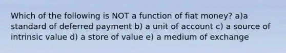 Which of the following is NOT a function of fiat money? a)a standard of deferred payment b) a unit of account c) a source of intrinsic value d) a store of value e) a medium of exchange