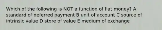 Which of the following is NOT a function of fiat money? A standard of deferred payment B unit of account C source of intrinsic value D store of value E medium of exchange