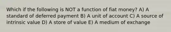 Which if the following is NOT a function of fiat money? A) A standard of deferred payment B) A unit of account C) A source of intrinsic value D) A store of value E) A medium of exchange