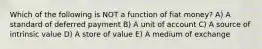 Which of the following is NOT a function of fiat money? A) A standard of deferred payment B) A unit of account C) A source of intrinsic value D) A store of value E) A medium of exchange